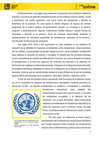 5
El Renacimiento y los siglos que presencian la aparición de los Estados modernos
suponen una época de grandes transformaciones en los órdenes cultural, político, social
y económico; las cuales generaron una nueva forma de comprender y atender el
fenómeno de la pobreza. En esta época la esfera religiosa se separa de manera
progresiva de la esfera profana. El pensamiento secular, no vinculado a la doctrina
religiosa, y particularmente, algunas instituciones locales lideraron nuevas formas de
respuesta y atención a la pobreza. Entre las acciones emprendidas destacan el
establecimiento de impuestos específicos de beneficencia, extensión de la limosna y
tecnificación de las formas de asistencia.
Los siglos XVII, XVIII y XIX supusieron un paso adelante en las prácticas de
reclusión de la alteridad en espacios considerados como terapéuticos; ideas asociadas
con la utilidad y productividad social del trabajo sirvieron como pretextos moralizantes
para justificar la reclusión de pobres y mendigos. A medida que los principios liberales
fueron consolidándose a partir de la Revolución Francesa, los nuevos Estados asumieron
el protagonismo a la hora de organizar las acciones de atención a la alteridad, en
detrimento de la iglesia e instituciones privadas. Después de la Segunda Guerra Mundial,
los Estados del bloque capitalista se vieron en la obligación de configurar los estados de
bienestar, mismos que se caracterizaban porque el propio Estado es el que se considera
garante último del bienestar de la ciudadanía. (González, Román y Sánchez, 2015)
A raíz de que los Estados fueron asumiendo más funciones de protección social,
se vio la necesidad de disponer de profesionales capacitados mediante procesos de
educación formal. Las figuras profesionales se perfilaron y empezaron a establecer
formaciones específicas para adaptar las
características propias de la acción social, a una serie
de profesiones vinculadas a la atención de los
individuos; con el paso del tiempo, estas formaciones
acabaron convirtiéndose en titulaciones específicas en
todas las naciones, pero a diversos ritmos. De esta
forma, se profesionaliza la intervención social, a través
de la acción social.
Por otra parte, en referencia al marco legal y
administrativo de la intervención social puede señalarse
que resulta necesario tener presente los fundamentos
básicos de los ordenamientos jurídicos para comprender
La principal institución internacional es la
Organización de las Naciones Unidas
(ONU).
Fuente: Imágenes en línea Microsoft
Word, 2020.
 
