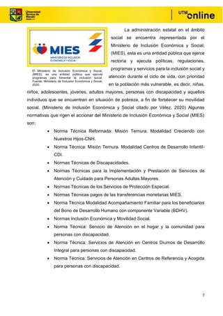 7
La administración estatal en el ámbito
social se encuentra representada por el
Ministerio de Inclusión Económica y Social,
(MIES), esta es una entidad pública que ejerce
rectoría y ejecuta políticas, regulaciones,
programas y servicios para la inclusión social y
atención durante el ciclo de vida, con prioridad
en la población más vulnerable, es decir, niñas,
niños, adolescentes, jóvenes, adultos mayores, personas con discapacidad y aquellos
individuos que se encuentran en situación de pobreza, a fin de fortalecer su movilidad
social. (Ministerio de Inclusión Económica y Social citado por Vélez, 2020) Algunas
normativas que rigen el accionar del Ministerio de Inclusión Económica y Social (MIES)
son:
• Norma Técnica Reformada: Misión Ternura. Modalidad Creciendo con
Nuestros Hijos-CNH.
• Norma Técnica: Misión Ternura. Modalidad Centros de Desarrollo Infantil-
CDI.
• Normas Técnicas de Discapacidades.
• Normas Técnicas para la Implementación y Prestación de Servicios de
Atención y Cuidado para Personas Adultas Mayores.
• Normas Técnicas de los Servicios de Protección Especial.
• Normas Técnicas pagos de las transferencias monetarias MIES.
• Norma Técnica Modalidad Acompañamiento Familiar para los beneficiarios
del Bono de Desarrollo Humano con componente Variable (BDHV).
• Normas Inclusión Económica y Movilidad Social.
• Norma Técnica: Servicio de Atención en el hogar y la comunidad para
personas con discapacidad.
• Norma Técnica: Servicios de Atención en Centros Diurnos de Desarrollo
Integral para personas con discapacidad.
• Norma Técnica: Servicios de Atención en Centros de Referencia y Acogida
para personas con discapacidad.
El Ministerio de Inclusión Económica y Social,
(MIES), es una entidad pública que ejecuta
programas para fomentar la inclusión social.
Fuente: Ministerio de Inclusión Económica y Social,
2020.
 