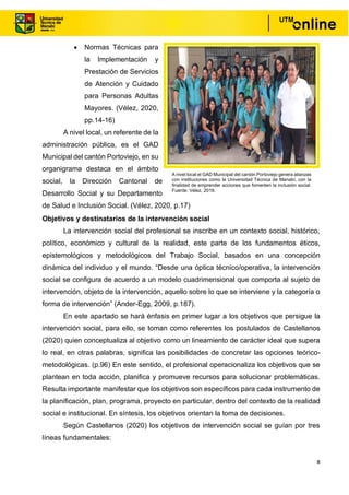 8
• Normas Técnicas para
la Implementación y
Prestación de Servicios
de Atención y Cuidado
para Personas Adultas
Mayores. (Vélez, 2020,
pp.14-16)
A nivel local, un referente de la
administración pública, es el GAD
Municipal del cantón Portoviejo, en su
organigrama destaca en el ámbito
social, la Dirección Cantonal de
Desarrollo Social y su Departamento
de Salud e Inclusión Social. (Vélez, 2020, p.17)
Objetivos y destinatarios de la intervención social
La intervención social del profesional se inscribe en un contexto social, histórico,
político, económico y cultural de la realidad, este parte de los fundamentos éticos,
epistemológicos y metodológicos del Trabajo Social, basados en una concepción
dinámica del individuo y el mundo. “Desde una óptica técnico/operativa, la intervención
social se configura de acuerdo a un modelo cuadrimensional que comporta al sujeto de
intervención, objeto de la intervención, aquello sobre lo que se interviene y la categoría o
forma de intervención” (Ander-Egg, 2009, p.187).
En este apartado se hará énfasis en primer lugar a los objetivos que persigue la
intervención social, para ello, se toman como referentes los postulados de Castellanos
(2020) quien conceptualiza al objetivo como un lineamiento de carácter ideal que supera
lo real, en otras palabras, significa las posibilidades de concretar las opciones teórico-
metodológicas. (p.96) En este sentido, el profesional operacionaliza los objetivos que se
plantean en toda acción, planifica y promueve recursos para solucionar problemáticas.
Resulta importante manifestar que los objetivos son específicos para cada instrumento de
la planificación, plan, programa, proyecto en particular, dentro del contexto de la realidad
social e institucional. En síntesis, los objetivos orientan la toma de decisiones.
Según Castellanos (2020) los objetivos de intervención social se guían por tres
líneas fundamentales:
A nivel local el GAD Municipal del cantón Portoviejo genera alianzas
con instituciones como la Universidad Técnica de Manabí, con la
finalidad de emprender acciones que fomenten la inclusión social.
Fuente: Vélez, 2019.
 