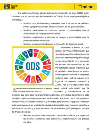 10
Una autora que también aborda la línea de movilización es Mora (1982), quien
considera que en todo proceso de intervención en Trabajo Social se proponen objetivos
orientados a:
• Movilizar recursos humanos y materiales para la promoción de políticas,
planes y programas acordes a las necesidades de los grupos sociales.
• Movilizar capacidades de individuos, grupos y comunidades para el
afrontamiento de sus propias necesidades.
• Movilizar capacidades y recursos de grupos y comunidades para la
promoción del desarrollo local.
• Movilizar grupos organizados para la promoción del desarrollo social.
Fernández y Ponce De León
(citados por Vélez, 2020) señalan que
“los objetivos profesionales así como la
aplicación de la metodología de trabajo
se irán desarrollando en el transcurso
del proceso de intervención” (p.29).
Por esta razón, resulta importante que
el trabajador social junto a su equipo
interdisciplinario definan e interpreten
de forma clara ¿cuál es su papel en el
logro de los objetivos comunes? y
¿cómo van a desempeñarlos? Este
papel estará determinado por la
naturaleza y características de la
profesión, que como tales se fundamentan en principios universales, transmitidos a cada
trabajador social mediante un proceso de formación académica, en el que adquieren
conocimientos, desarrollan habilidades y destrezas; pero también, su papel lo establecen
factores vinculados a las condiciones propias de la sociedad en un momento específico y
a la situación concreta que debe abordarse. Para Castellanos (2020) el objetivo principal
del Trabajo Social es:
• Resolver sobre una base individual y colectiva los conflictos que surgen por
los diversos problemas socio-económicos, implementando una práctica
científica.
Los objetivos de desarrollo sostenible contemplados en la Agenda
2030.
Fuente: Imágenes en línea Microsoft Word, 2020.
 