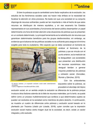 6
Si bien la pobreza ocupa la centralidad como factor explicativo de la exclusión, los
estudios de los fenómenos sociales cada vez hacen más énfasis en la necesidad de
focalizar la atención en otros procesos. No basta con que una sociedad en su conjunto
disponga de recursos suficientes; puede ser tan importante o más el hecho de que estos
recursos se distribuyan de manera equitativa, y en ese escenario los Estados
representados en sus autoridades y funcionarios del sector público desempeñan un papel
determinante a la hora de brindar atención a las situaciones de pobreza que se presentan
en un contexto determinado. La principal herramienta es la redistribución de recursos que
garanticen determinados beneficios para los grupos desfavorecidos; sin embargo, se
evidencia que el alcance de las políticas sociales no es suficiente para asegurar el mínimo
exigible para toda la ciudadanía. Otro aspecto que se debe considerar al momento de
analizar el fenómeno de la
pobreza y que se vincula con el
punto anterior, es la medición de
la desigualdad. Las sociedades
que presentan una distribución
de recursos económicos más
desigual tienden a generar
mayores problemas de pobreza
y cohesión social. (González,
Román y Sánchez, 2015)
Con los antecedentes
expuestos sobre la pobreza, se
procederá al abordaje del tópico
exclusión social, en un sentido amplio la exclusión se diferencia de la pobreza porque
involucra otros factores además de la falta de recursos materiales; por lo tanto, se puede
definir como un proceso multidimensional que conlleva a que determinados sujetos se
puedan ver excluidos en la sociedad como miembros de pleno derecho. A continuación,
se muestra un cuadro de diferencias entre pobreza y exclusión social basado en lo
planteado por Tezanos (citado por Losada, 2018), quien concibe que la expresión
exclusión social implica cierta imagen dual de la sociedad, es decir, existe un sector
integrado y otro excluido.
El término pobreza y la expresión exclusión social están estrechamente
vinculados.
Fuente: Imágenes en línea Microsoft Word, 2020.
, 2020.
 