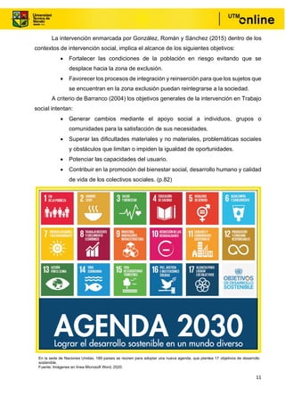 11
La intervención enmarcada por González, Román y Sánchez (2015) dentro de los
contextos de intervención social, implica el alcance de los siguientes objetivos:
• Fortalecer las condiciones de la población en riesgo evitando que se
desplace hacia la zona de exclusión.
• Favorecer los procesos de integración y reinserción para que los sujetos que
se encuentran en la zona exclusión puedan reintegrarse a la sociedad.
A criterio de Barranco (2004) los objetivos generales de la intervención en Trabajo
social intentan:
• Generar cambios mediante el apoyo social a individuos, grupos o
comunidades para la satisfacción de sus necesidades.
• Superar las dificultades materiales y no materiales, problemáticas sociales
y obstáculos que limitan o impiden la igualdad de oportunidades.
• Potenciar las capacidades del usuario.
• Contribuir en la promoción del bienestar social, desarrollo humano y calidad
de vida de los colectivos sociales. (p.82)
En la sede de Naciones Unidas, 189 países se reúnen para adoptar una nueva agenda, que plantea 17 objetivos de desarrollo
sostenible.
Fuente: Imágenes en línea Microsoft Word, 2020.
 