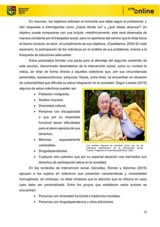 13
En resumen, los objetivos delinean el horizonte que debe seguir el profesional, y
dan respuesta a interrogantes como ¿hacia dónde va? y ¿qué desea alcanzar? Un
objetivo puede compararse con una brújula, metafóricamente, esta será observada de
manera constante por el trabajador social, para no apartarse del camino que lo dirija hacia
el desino correcto, es decir, al cumplimiento de sus objetivos. (Castellanos, 2020) En este
escenario, la participación de los individuos en el análisis de sus problemas, orienta a la
búsqueda de soluciones adecuadas.
Estos postulados brindan una pauta para el abordaje del segundo contenido de
esta sección, denominado destinatarios de la intervención social, como su nombre lo
indica, se dirije de forma directa a aquellos colectivos que, por sus circunstancias
personales, socioeconómicas, psíquicas, físicas, entre otras, se encuentran en situación
de vulnerabilidad que dificulta su plena integración en la sociedad. Según Losada (2016)
algunos de estos colectivos pueden ser:
• Población inmigrante.
• Adultos mayores.
• Diversidad cultural.
• Personas con discapacidad
o que por su diversidad
funcional tienen dificultades
para el pleno ejercicio de sus
derechos.
• Menores especialmente
vulnerables.
• Drogodependientes.
• Cualquier otro colectivo que por su especial situación vea mermados sus
derechos de participación plena en la sociedad.
En los contextos de intervención social, Gónzález, Román y Sánchez (2015)
agrupan a los sujetos en colectivos que presentan características y necesidades
homogéneas; sin embargo, no debe olvidarse que la atención que se ofrezca en cada
caso debe ser personalizada. Entre los grupos que establecen estos autores se
encuentran:
• Personas con diversidad funcional o trastornos mentales.
• Personas con drogodependencia u otras adicciones.
Los adultos mayores se conciben como uno de los
colectivos destinatarios de la intervención social.
Fuente: Imágenes en línea Microsoft Word, 2020.
 