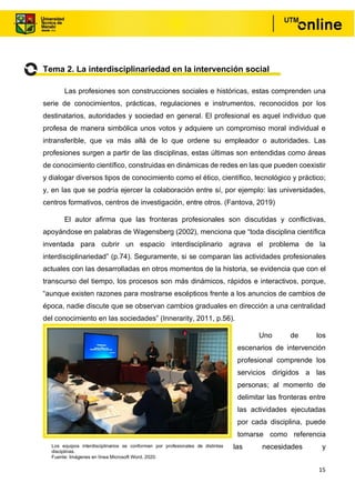 15
Tema 2. La interdisciplinariedad en la intervención social
Las profesiones son construcciones sociales e históricas, estas comprenden una
serie de conocimientos, prácticas, regulaciones e instrumentos, reconocidos por los
destinatarios, autoridades y sociedad en general. El profesional es aquel individuo que
profesa de manera simbólica unos votos y adquiere un compromiso moral individual e
intransferible, que va más allá de lo que ordene su empleador o autoridades. Las
profesiones surgen a partir de las disciplinas, estas últimas son entendidas como áreas
de conocimiento científico, construidas en dinámicas de redes en las que pueden coexistir
y dialogar diversos tipos de conocimiento como el ético, científico, tecnológico y práctico;
y, en las que se podría ejercer la colaboración entre sí, por ejemplo: las universidades,
centros formativos, centros de investigación, entre otros. (Fantova, 2019)
El autor afirma que las fronteras profesionales son discutidas y conflictivas,
apoyándose en palabras de Wagensberg (2002), menciona que “toda disciplina científica
inventada para cubrir un espacio interdisciplinario agrava el problema de la
interdisciplinariedad” (p.74). Seguramente, si se comparan las actividades profesionales
actuales con las desarrolladas en otros momentos de la historia, se evidencia que con el
transcurso del tiempo, los procesos son más dinámicos, rápidos e interactivos, porque,
“aunque existen razones para mostrarse escépticos frente a los anuncios de cambios de
época, nadie discute que se observan cambios graduales en dirección a una centralidad
del conocimiento en las sociedades” (Innerarity, 2011, p.56).
Uno de los
escenarios de intervención
profesional comprende los
servicios dirigidos a las
personas; al momento de
delimitar las fronteras entre
las actividades ejecutadas
por cada disciplina, puede
tomarse como referencia
las necesidades y
Los equipos interdisciplinarios se conforman por profesionales de distintas
disciplinas.
Fuente: Imágenes en línea Microsoft Word, 2020.
 