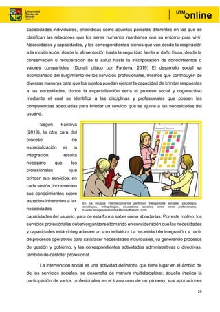 16
capacidades individuales, entendidas como aquellas parcelas diferentes en las que se
clasifican las relaciones que los seres humanos mantienen con su entorno para vivir.
Necesidades y capacidades, y los correspondientes bienes que van desde la respiración
a la movilización, desde la alimentación hasta la seguridad frente al daño físico, desde la
conservación o recuperación de la salud hasta la incorporación de conocimientos o
valores compartidos. (Donati citado por Fantova, 2019) El desarrollo social va
acompañado del surgimiento de los servicios profesionales, mismos que contribuyen de
diversas maneras para que los sujetos puedan ejercer la capacidad de brindar respuestas
a las necesidades, donde la especialización sería el proceso social y cognoscitivo
mediante el cual se identifica a las disciplinas y profesionales que poseen las
competencias adecuadas para brindar un servicio que se ajuste a las necesidades del
usuario.
Según Fantova
(2019), la otra cara del
proceso de
especialización es la
integración; resulta
necesario que los
profesionales que
brindan sus servicios, en
cada sesión, incrementen
sus conocimientos sobre
aspectos inherentes a las
necesidades y
capacidades del usuario, para de esta forma saber cómo abordarlas. Por este motivo, los
servicios profesionales deben organizarse tomando en consideración que las necesidades
y capacidades están integradas en un solo individuo. La necesidad de integración, a partir
de procesos operativos para satisfacer necesidades individuales, va generando procesos
de gestión y gobierno, y las correspondientes actividades administrativas o directivas,
también de carácter profesional.
La intervención social es una actividad definitoria que tiene lugar en el ámbito de
de los servicios sociales, se desarrolla de manera multidisciplinar, aquello implica la
participación de varios profesionales en el transcurso de un proceso, sus aportaciones
En los equipos interdisciplinarios participan trabajadores sociales, psicólogos,
sociólogos, antropólogos, educadores sociales, entre otros profesionales.
Fuente: Imágenes en línea Microsoft Word, 2020.
 