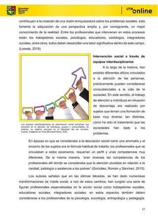 17
contribuyen a la creación de una visión enriquecedora sobre los problemas sociales, esto
fomenta la adquisición de una perspectiva amplia y, por consiguiente, un mejor
conocimiento de la realidad. Entre los profesionales que intervienen en estos procesos
están los trabajadores sociales, psicólogos, educadores, sociólogos, integradores
sociales, entre otros, todos deben desarrollar una labor significativa dentro de este campo.
(Losada, 2018)
Intervención social a través de
equipos interdisciplinarios
A lo largo de la historia, han
existido diferentes oficios vinculados
a la atención de las personas,
prácticamente pueden considerarse
consustanciales a la vida de la
sociedad. En este sentido, el trabajo
de atención a individuos en situación
de desventaja era realizado por
sujetos que tenían una formación de
base muy diversa; tan distintas,
como ha sido el tratamiento que las
sociedades han dado a los
problemas.
En épocas en que se consideraba a la desviación social como una anomalía y el
encierro de los sujetos era la fórmula habitual de tratarla, los profesionales que se
vinculaban a estos escenarios, requerían un perfil y unas competencias muy
diferentes. De la misma manera, “eran diversas las competencias de los
profesionales allí donde se consideraba que la atención pivotaba en relación a la
caridad, patología o asistencia a los pobres” (González, Román y Sánchez, 2015).
Los autores señalan que en las últimas décadas, se han dado numerosas
transformaciones de índole social, a raíz de estos cambios, han surgido una serie de
figuras profesionales especializadas en la acción social como trabajadores sociales,
educadores sociales, integradores sociales; en estos espacios también deben
considerarse a los profesionales de la psicología, sociología, antropología y pedagogía.
Los equipos interdisciplinarios en intervención social enmarcan sus
acciones en la atención de individuos, grupos y comunidades; en
síntesis, su objetivo principal es el bienestar del ser humano.
Fuente: Imágenes en línea Microsoft Word, 2020.
 