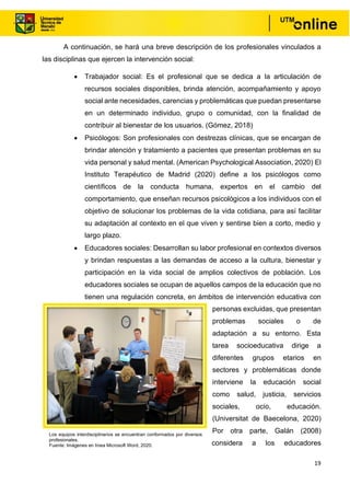19
A continuación, se hará una breve descripción de los profesionales vinculados a
las disciplinas que ejercen la intervención social:
• Trabajador social: Es el profesional que se dedica a la articulación de
recursos sociales disponibles, brinda atención, acompañamiento y apoyo
social ante necesidades, carencias y problemáticas que puedan presentarse
en un determinado individuo, grupo o comunidad, con la finalidad de
contribuir al bienestar de los usuarios. (Gómez, 2018)
• Psicólogos: Son profesionales con destrezas clínicas, que se encargan de
brindar atención y tratamiento a pacientes que presentan problemas en su
vida personal y salud mental. (American Psychological Association, 2020) El
Instituto Terapéutico de Madrid (2020) define a los psicólogos como
científicos de la conducta humana, expertos en el cambio del
comportamiento, que enseñan recursos psicológicos a los individuos con el
objetivo de solucionar los problemas de la vida cotidiana, para así facilitar
su adaptación al contexto en el que viven y sentirse bien a corto, medio y
largo plazo.
• Educadores sociales: Desarrollan su labor profesional en contextos diversos
y brindan respuestas a las demandas de acceso a la cultura, bienestar y
participación en la vida social de amplios colectivos de población. Los
educadores sociales se ocupan de aquellos campos de la educación que no
tienen una regulación concreta, en ámbitos de intervención educativa con
personas excluidas, que presentan
problemas sociales o de
adaptación a su entorno. Esta
tarea socioeducativa dirige a
diferentes grupos etarios en
sectores y problemáticas donde
interviene la educación social
como salud, justicia, servicios
sociales, ocio, educación.
(Universitat de Baecelona, 2020)
Por otra parte, Galán (2008)
considera a los educadores
Los equipos interdisciplinarios se encuentran conformados por diversos
profesionales.
Fuente: Imágenes en línea Microsoft Word, 2020.
 