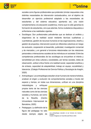 20
sociales como figuras profesionales que pretenden brindar respuestas a las
distintas necesidades de intervención socioeducativa, con el objetivo de
desarrollar un ejercicio profesional adaptado a las necesidades de
estudiantes y del sistema educativo; aportando así, una visión
complementaria a la educación académica, misma que no sólo garantiza la
formación de estudiantes, sino que además, forma ciudadanos dispuestos a
enfrentarse a las realidades vigentes.
• Sociólogos: Son profesionales polivalentes que se dedican al análisis y
diagnóstico de la realidad social mediante técnicas cualitativas y
cuantitativas, gestión de recursos humanos en las organizaciones, diseño y
gestión de proyectos, intervención social con diferentes colectivos en riesgo
de exclusión, cooperación al desarrollo, publicidad, investigación comercial
y de mercados, y en general a funciones relacionadas con las relaciones
personales e interacciones sociales de los individuos en sociedad. Entre las
competencias profesionales de los sociólogos se encuentran el interés y
sensibilidad por otras culturas y sociedades, por temas sociales, dotes de
observación, actitud crítica frente a la realidad social, capacidad analítica y
de síntesis, capacidad de adaptabilidad, trabajo en equipo, sociabilidad y
tolerancia. (Colegio Profesional de Ciencia Política y Sociología de Aragón,
2020)
• Antropólogos: Los antropólogos estudian al ser humano de manera holística,
analizan el origen y evolución de comportamientos sociales a través del
espacio y tiempo, en todas sus dimensiones, unifican en una disciplina
metodologías y enfoques
propios tanto de las ciencias
naturales como de las ciencias
sociales y humanas, así como
de la filosofía. (Centro
Universitario Internacional de
Barcelona, 2020)
• Pedagogos: La definición de la
figura del pedagogo ha sido
desde siempre objeto de
Los antropólogos estudian al ser humano de manera
holística.
Fuente: Imágenes en línea Microsoft Word, 2020.
 