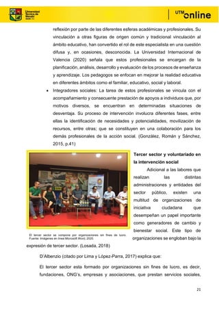 21
reflexión por parte de las diferentes esferas académicas y profesionales. Su
vinculación a otras figuras de origen común y tradicional vinculación al
ámbito educativo, han convertido el rol de este especialista en una cuestión
difusa y, en ocasiones, desconocida. La Universidad Internacional de
Valencia (2020) señala que estos profesionales se encargan de la
planificación, análisis, desarrollo y evaluación de los procesos de enseñanza
y aprendizaje. Los pedagogos se enfocan en mejorar la realidad educativa
en diferentes ámbitos como el familiar, educativo, social y laboral.
• Integradores sociales: La tarea de estos profesionales se vincula con el
acompañamiento y consecuente prestación de apoyos a individuos que, por
motivos diversos, se encuentran en determinadas situaciones de
desventaja. Su proceso de intervención involucra diferentes fases, entre
ellas la identificación de necesidades y potencialidades, movilización de
recursos, entre otras; que se constituyen en una colaboración para los
demás profesionales de la acción social. (González, Román y Sánchez,
2015, p.41)
Tercer sector y voluntariado en
la intervención social
Adicional a las labores que
realizan las distintas
administraciones y entidades del
sector público, existen una
multitud de organizaciones de
iniciativa ciudadana que
desempeñan un papel importante
como generadores de cambio y
bienestar social. Este tipo de
organizaciones se engloban bajo la
expresión de tercer sector. (Losada, 2018)
D’Albenzio (citado por Lima y López-Parra, 2017) explica que:
El tercer sector esta formado por organizaciones sin fines de lucro, es decir,
fundaciones, ONG’s, empresas y asociaciones, que prestan servicios sociales,
El tercer sector se compone por organizaciones sin fines de lucro.
Fuente: Imágenes en línea Microsoft Word, 2020.
 