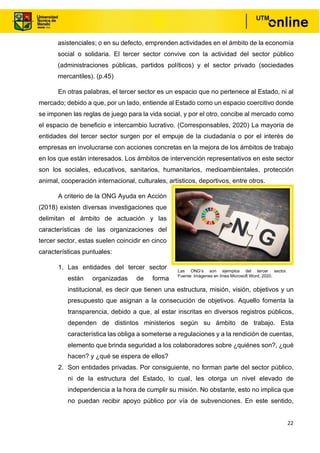 22
asistenciales; o en su defecto, emprenden actividades en el ámbito de la economía
social o solidaria. El tercer sector convive con la actividad del sector público
(administraciones públicas, partidos políticos) y el sector privado (sociedades
mercantiles). (p.45)
En otras palabras, el tercer sector es un espacio que no pertenece al Estado, ni al
mercado; debido a que, por un lado, entiende al Estado como un espacio coercitivo donde
se imponen las reglas de juego para la vida social, y por el otro, concibe al mercado como
el espacio de beneficio e intercambio lucrativo. (Corresponsables, 2020) La mayoría de
entidades del tercer sector surgen por el empuje de la ciudadanía o por el interés de
empresas en involucrarse con acciones concretas en la mejora de los ámbitos de trabajo
en los que están interesados. Los ámbitos de intervención representativos en este sector
son los sociales, educativos, sanitarios, humanitarios, medioambientales, protección
animal, cooperación internacional, culturales, artísticos, deportivos, entre otros.
A criterio de la ONG Ayuda en Acción
(2018) existen diversas investigaciones que
delimitan el ámbito de actuación y las
características de las organizaciones del
tercer sector, estas suelen coincidir en cinco
características puntuales:
1. Las entidades del tercer sector
están organizadas de forma
institucional, es decir que tienen una estructura, misión, visión, objetivos y un
presupuesto que asignan a la consecución de objetivos. Aquello fomenta la
transparencia, debido a que, al estar inscritas en diversos registros públicos,
dependen de distintos ministerios según su ámbito de trabajo. Esta
característica las obliga a someterse a regulaciones y a la rendición de cuentas,
elemento que brinda seguridad a los colaboradores sobre ¿quiénes son?, ¿qué
hacen? y ¿qué se espera de ellos?
2. Son entidades privadas. Por consiguiente, no forman parte del sector público,
ni de la estructura del Estado, lo cual, les otorga un nivel elevado de
independencia a la hora de cumplir su misión. No obstante, esto no implica que
no puedan recibir apoyo público por vía de subvenciones. En este sentido,
Las ONG’s son ejemplos del tercer sector.
Fuente: Imágenes en línea Microsoft Word, 2020.
 