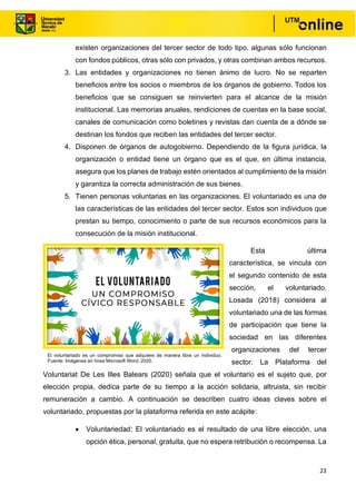 23
existen organizaciones del tercer sector de todo tipo, algunas sólo funcionan
con fondos públicos, otras sólo con privados, y otras combinan ambos recursos.
3. Las entidades y organizaciones no tienen ánimo de lucro. No se reparten
beneficios entre los socios o miembros de los órganos de gobierno. Todos los
beneficios que se consiguen se reinvierten para el alcance de la misión
institucional. Las memorias anuales, rendiciones de cuentas en la base social,
canales de comunicación como boletines y revistas dan cuenta de a dónde se
destinan los fondos que reciben las entidades del tercer sector.
4. Disponen de órganos de autogobierno. Dependiendo de la figura jurídica, la
organización o entidad tiene un órgano que es el que, en última instancia,
asegura que los planes de trabajo estén orientados al cumplimiento de la misión
y garantiza la correcta administración de sus bienes.
5. Tienen personas voluntarias en las organizaciones. El voluntariado es una de
las características de las entidades del tercer sector. Estos son individuos que
prestan su tiempo, conocimiento o parte de sus recursos económicos para la
consecución de la misión institucional.
Esta última
característica, se vincula con
el segundo contenido de esta
sección, el voluntariado.
Losada (2018) considera al
voluntariado una de las formas
de participación que tiene la
sociedad en las diferentes
organizaciones del tercer
sector. La Plataforma del
Voluntariat De Les Illes Balears (2020) señala que el voluntario es el sujeto que, por
elección propia, dedica parte de su tiempo a la acción solidaria, altruista, sin recibir
remuneración a cambio. A continuación se describen cuatro ideas claves sobre el
voluntariado, propuestas por la plataforma referida en este acápite:
• Voluntariedad: El voluntariado es el resultado de una libre elección, una
opción ética, personal, gratuita, que no espera retribución o recompensa. La
El voluntariado es un compromiso que adquiere de manera libre un individuo.
Fuente: Imágenes en línea Microsoft Word, 2020.
 