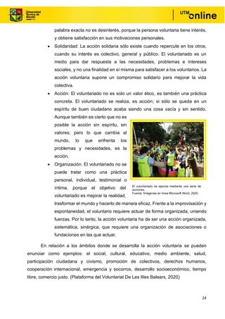 24
palabra exacta no es desinterés, porque la persona voluntaria tiene interés,
y obtiene satisfacción en sus motivaciones personales.
• Solidaridad: La acción solidaria sólo existe cuando repercute en los otros,
cuando su interés es colectivo, general y público. El voluntariado es un
medio para dar respuesta a las necesidades, problemas e intereses
sociales, y no una finalidad en sí misma para satisfacer a los voluntarios. La
acción voluntaria supone un compromiso solidario para mejorar la vida
colectiva.
• Acción: El voluntariado no es solo un valor ético, es también una práctica
concreta. El voluntariado se realiza, es acción; si sólo se queda en un
espíritu de buen ciudadano acaba siendo una cosa vacía y sin sentido.
Aunque también es cierto que no es
posible la acción sin espíritu, sin
valores; pero lo que cambia al
mundo, lo que enfrenta los
problemas y necesidades, es la
acción.
• Organización. El voluntariado no se
puede tratar como una práctica
personal, individual, testimonial o
íntima, porque el objetivo del
voluntariado es mejorar la realidad,
trasformar el mundo y hacerlo de manera eficaz. Frente a la improvisación y
espontaneidad, el voluntario requiere actuar de forma organizada, uniendo
fuerzas. Por lo tanto, la acción voluntaria ha de ser una acción organizada,
sistemática, sinérgica, que requiere una organización de asociaciones o
fundaciones en las que actuar.
En relación a los ámbitos donde se desarrolla la acción voluntaria se pueden
enunciar como ejemplos: el social, cultural, educativo, medio ambiente, salud,
participación ciudadana y civismo, promoción de colectivos, derechos humanos,
cooperación internacional, emergencia y socorros, desarrollo socioeconómico, tiempo
libre, comercio justo. (Plataforma del Voluntariat De Les Illes Balears, 2020)
El voluntariado se ejecuta mediante una serie de
acciones.
Fuente: Imágenes en línea Microsoft Word, 2020.
 
