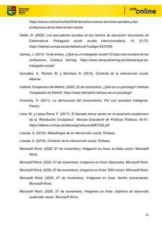 26
https://eduso.net/res/revista/29/el-tema/los-nuevos-servicios-sociales-y-las-
profesiones-de-la-intervencion-social
Galán, D. (2008). Los educadores sociales en los centros de educación secundaria de
Extremadura. Pedagodía social: revista interuniversitaria, 15, 57-73.
https://dialnet.unirioja.es/servlet/articulo?codigo=2573764
Gómez, J. (2018, 15 de enero). ¿Qué es un trabajador social? El lado más humano de las
profesiones. Campus training. https://www.campustraining.es/noticias/que-es-
trabajador-social/
González, A., Román, M. y Sánchez, N. (2015). Contexto de la intervención social.
Altamar.
Instituto Terapéutico de Madrid. (2020, 25 de noviembre). ¿Qué es un psicólogo? Instituto
Terapéutico de Madrid. https://www.itemadrid.net/que-es-un-psicologo/
Innerarity, D. (2011). La democracia del conocimiento. Por una sociedad inteligente.
Paidós.
Lima, M. y López-Parra, F. (2017). El llamado tercer sector en el escenario ecuatoriano
de la “Revolución Ciudadana”. Revista Estudiantil de Políticas Públicas, 40-51.
https://dialnet.unirioja.es/descarga/articulo/6067330.pdf
Losada, S. (2016). Metodología de la intervención social. Síntesis.
Losada, S. (2018). Contexto de la intervención social. Síntesis.
Microsoft Word. (2020, 07 de noviembre). Imágenes en línea: la biblia vector. Microsoft
Word.
Microsoft Word. (2020, 07 de noviembre). Imágenes en línea: Hipócrates. Microsoft Word.
Microsoft Word. (2020, 07 de noviembre). Imágenes en línea: ONU vector. Microsoft Word.
Microsoft Word. (2020, 07 de noviembre). Imágenes en línea: familia conversando.
Microsoft Word.
Microsoft Word. (2020, 27 de noviembre). Imágenes en línea: objetivos de desarrollo
sostenible vector. Microsoft Word.
 