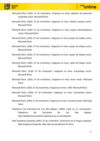27
Microsoft Word. (2020, 27 de noviembre). Imágenes en línea: objetivos de desarrollo
sostenible vector. Microsoft Word.
Microsoft Word. (2020, 27 de noviembre). Imágenes en línea: adultos mayores vector.
Microsoft Word.
Microsoft Word. (2020, 27 de noviembre). Imágenes en línea: equipo interdisciplinario
vector. Microsoft Word.
Microsoft Word. (2020, 27 de noviembre). Imágenes en línea: equipo de trabajo vector.
Microsoft Word.
Microsoft Word. (2020, 27 de noviembre). Imágenes en línea: equipo de trabajo vector.
Microsoft Word.
Microsoft Word. (2020, 27 de noviembre). Imágenes en línea: equipo de trabajo vector.
Microsoft Word.
Microsoft Word. (2020, 27 de noviembre). Imágenes en línea: redes de trabajo vector.
Microsoft Word.
Microsoft Word. (2020, 27 de noviembre). Imágenes en línea: antropólogo vector.
Microsoft Word.
Microsoft Word. (2020, 27 de noviembre). Imágenes en línea: tercer sector. Microsoft
Word.
Microsoft Word. (2020, 27 de noviembre). Imágenes en línea: ONG. Microsoft Word.
Microsoft Word. (2020, 27 de noviembre). Imágenes en línea: voluntariado sector.
Microsoft Word.
Microsoft Word. (2020, 27 de noviembre). Imágenes en línea: voluntario sector. Microsoft
Word.
Plataforma del Voluntariat De Les Illes Balears. (2020) ¿Qué es un voluntariado?.
Plataforma del Voluntariat De Les Illes Balears.
https://plataformavoluntariat.org/es/que-es-un-voluntariado/
Real Academia Española (2020, 22 de noviembre). Diccionario de la lengua española.
Real Academia Española. https://dle.rae.es/intervenir?m=form
 