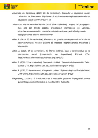 28
Universitat de Barcelona. (2020, 26 de noviembre). Educador o educadora social.
Universitat de Baecelona. http://www.ub.edu/casosenxarxa/glossary/educador-o-
educadora-social-cast/#.YARLgy1t-MI
Universidad Internacional de Valencia. (2020, 27 de noviembre). La figura del pedagogo/a:
más allá del ámbito escolar. Universidad Internacional de Valencia.
https://www.universidadviu.com/es/actualidad/nuestros-expertos/la-figura-del-
pedagogoa-mas-alla-del-ambito-escolar
Vélez, A. (2019, 30 de septiembre). Pensando en grande con responsabilidad social en
salud comunitaria. Anexos. Sistema de Prácticas Preprofesionales, Pasantías y
Vinculación.
Vélez, A. (2020, 04 de noviembre). T3 Marco histórico, legal y administrativo de la
intervención social. [presentación de diapositivas]. Evirtual UTM.
https://evirtual.utm.edu.ec/course/view.php?id=6312
Vélez, A. (2020, 22 de noviembre). Compendio Unidad 1 Contexto de Intervención Taller.
Evirtual UTM. https://online.utm.edu.ec/course/view.php?i d=633
Vélez, A. (2020, 23 de noviembre). Compendio Unidad 2 Epistemología del Trabajo Social.
UTM Online. https://online.utm.edu.ec/course/view.php?i d=629
Wagensberg, J. (2002). Si la naturaleza es la respuesta, ¿cuál era la pregunta? y otros
quinientos pensamientos sobre la incertidumbre. Tusquets.
 
