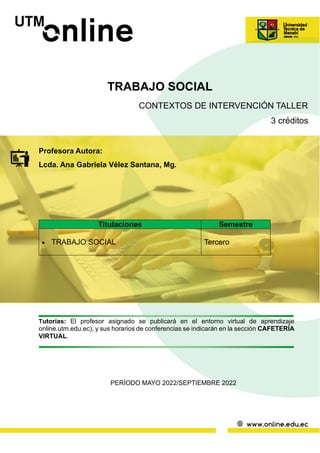 TRABAJO SOCIAL
CONTEXTOS DE INTERVENCIÓN TALLER
3 créditos
Profesora Autora:
Lcda. Ana Gabriela Vélez Santana, Mg.
Tutorías: El profesor asignado se publicará en el entorno virtual de aprendizaje
online.utm.edu.ec), y sus horarios de conferencias se indicarán en la sección CAFETERÍA
VIRTUAL.
PERÍODO MAYO 2022/SEPTIEMBRE 2022
Titulaciones Semestre
• TRABAJO SOCIAL Tercero
 