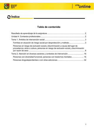 1
Índice
Tabla de contenido
Resultado de aprendizaje de la asignatura ......................................................................... 2
Unidad 4. Contextos profesionales...................................................................................... 2
Tema 1. Ámbitos de intervención social.............................................................................. 3
Familias en situación de riesgo social por desprotección y maltrato .............................. 3
Personas en riesgo de exclusión social y discriminación a causa del lugar de
procedencia, etnia o cultura, personas en riesgo de exclusión social y discriminación
por razón de sexo ............................................................................................................. 8
Tema 2. Atención en diversos sectores y contextos de intervención............................... 16
Personas con diversidad funcional, personas con trastornos mentales ....................... 16
Personas drogodependientes o con otras adicciones................................................... 32
 