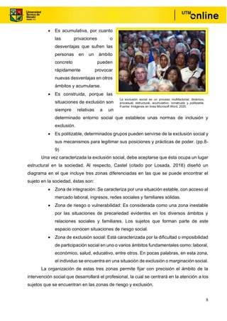 8
• Es acumulativa, por cuanto
las privaciones o
desventajas que sufren las
personas en un ámbito
concreto pueden
rápidamente provocar
nuevas desventajas en otros
ámbitos y acumularse.
• Es construida, porque las
situaciones de exclusión son
siempre relativas a un
determinado entorno social que establece unas normas de inclusión y
exclusión.
• Es politizable, determinados grupos pueden servirse de la exclusión social y
sus mecanismos para legitimar sus posiciones y prácticas de poder. (pp.8-
9)
Una vez caracterizada la exclusión social, debe aceptarse que ésta ocupa un lugar
estructural en la sociedad. Al respecto, Castel (citado por Losada, 2018) diseñó un
diagrama en el que incluye tres zonas diferenciadas en las que se puede encontrar el
sujeto en la sociedad, éstas son:
• Zona de integración: Se caracteriza por una situación estable, con acceso al
mercado laboral, ingresos, redes sociales y familiares sólidas.
• Zona de riesgo o vulnerabilidad: Es considerada como una zona inestable
por las situaciones de precariedad evidentes en los diversos ámbitos y
relaciones sociales y familiares. Los sujetos que forman parte de este
espacio conocen situaciones de riesgo social.
• Zona de exclusión social: Está caracterizada por la dificultad o imposibilidad
de participación social en uno o varios ámbitos fundamentales como: laboral,
económico, salud, educativo, entre otros. En pocas palabras, en esta zona,
el individuo se encuentra en una situación de exclusión o marginación social.
La organización de estas tres zonas permite fijar con precisión el ámbito de la
intervención social que desarrollará el profesional, la cual se centrará en la atención a los
sujetos que se encuentran en las zonas de riesgo y exclusión.
La exclusión social es un proceso multifactorial, dinámico,
procesual, estructural, acumulativo, construido y politizable.
Fuente: Imágenes en línea Microsoft Word, 2020.
, 2020.
 