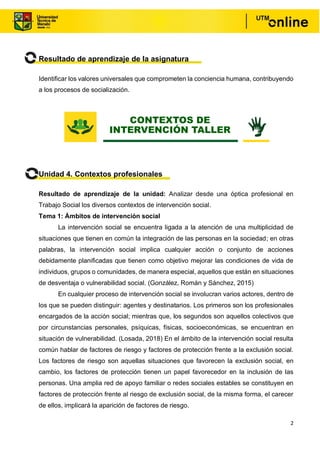 2
Resultado de aprendizaje de la asignatura
Identificar los valores universales que comprometen la conciencia humana, contribuyendo
a los procesos de socialización.
Unidad 4. Contextos profesionales
Resultado de aprendizaje de la unidad: Analizar desde una óptica profesional en
Trabajo Social los diversos contextos de intervención social.
Tema 1: Ámbitos de intervención social
La intervención social se encuentra ligada a la atención de una multiplicidad de
situaciones que tienen en común la integración de las personas en la sociedad; en otras
palabras, la intervención social implica cualquier acción o conjunto de acciones
debidamente planificadas que tienen como objetivo mejorar las condiciones de vida de
individuos, grupos o comunidades, de manera especial, aquellos que están en situaciones
de desventaja o vulnerabilidad social. (González, Román y Sánchez, 2015)
En cualquier proceso de intervención social se involucran varios actores, dentro de
los que se pueden distinguir: agentes y destinatarios. Los primeros son los profesionales
encargados de la acción social; mientras que, los segundos son aquellos colectivos que
por circunstancias personales, psíquicas, físicas, socioeconómicas, se encuentran en
situación de vulnerabilidad. (Losada, 2018) En el ámbito de la intervención social resulta
común hablar de factores de riesgo y factores de protección frente a la exclusión social.
Los factores de riesgo son aquellas situaciones que favorecen la exclusión social, en
cambio, los factores de protección tienen un papel favorecedor en la inclusión de las
personas. Una amplia red de apoyo familiar o redes sociales estables se constituyen en
factores de protección frente al riesgo de exclusión social, de la misma forma, el carecer
de ellos, implicará la aparición de factores de riesgo.
CONTEXTOS DE
INTERVENCIÓN TALLER
 