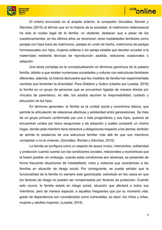 4
El criterio enunciado en el acápite anterior, lo comparten González, Román y
Sánchez (2015) al afirmar que en la historia de la sociedad, el matrimonio heterosexual
ha sido el núcleo legal de la familia; no obstante, destacan que a pesar de los
cuestionamientos, en los últimos años se reconocen otras modalidades familiares como
parejas con hijos fuera de matrimonio, parejas en unión de hecho, matrimonio de parejas
homosexuales con hijos, mujeres solteras o sin pareja estable que deciden acceder a la
maternidad mediante técnicas de reproducción asistida, relaciones ocasionales o
adopción.
Una tarea compleja es la conceptualización en términos genéricos de la palabra
familia, debido a que existen numerosas sociedades y culturas con estructuras familiares
diferentes, además, la historia demuestra que los modelos de familia han experimentado
cambios que fomentan la diversidad. Para Giddens y Sutton (citados por Losada, 2018)
la familia es un grupo de personas que se encuentran ligadas de manera directa por
vínculos de parentesco, en ella, los adultos asumen la responsabilidad, cuidado y
educación de los hijos.
En términos generales, la familia es la unidad social y económica básica, que
permite la articulación de relaciones afectivas y solidaridad entre generaciones. Se trata
de un grupo primario conformado por uno o más progenitores y sus hijos, quienes se
encuentran unidos por lazos sanguíneos o de adopción y suelen compartir un mismo
hogar, donde cada miembro tiene derechos y obligaciones respecto a los demás; también
se admite la existencia de una estructura familiar más allá de que sus miembros
compartan o no la vivienda. (González, Román y Sánchez, 2015)
La familia se configura como un aspecto de apoyo mutuo, intercambio, solidaridad
y protección cuando cuenta con las condiciones sociales, relacionales y económicas que
la hacen posible; sin embargo, cuando estas condiciones son adversas, se presentan de
forma frecuente situaciones de inestabilidad, crisis y violencia que caracterizan a las
familias en situación de riesgo social. Por consiguiente, se puede señalar que la
funcionalidad de la familia no siempre está garantizada, sobretodo en los casos en que
los factores de riesgo no pueden ser compensados por factores de protección. Cuando
esto ocurre, la familia estará en riesgo social, situación que afectará a todos sus
miembros, pero de manera especial, a aquellos integrantes que por su momento vital,
grado de dependencia son considerados como vulnerables, es decir, los niños y niñas,
mujeres y adultos mayores. (Losada, 2018)
 