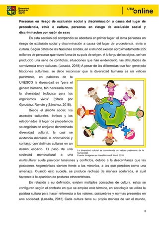 8
Personas en riesgo de exclusión social y discriminación a causa del lugar de
procedencia, etnia o cultura, personas en riesgo de exclusión social y
discriminación por razón de sexo
En esta sección del compendio se abordará en primer lugar, el tema personas en
riesgo de exclusión social y discriminación a causa del lugar de procedencia, etnia o
cultura. Según datos de las Naciones Unidas, en el mundo existen aproximadamente 255
millones de personas que viven fuera de su país de origen. A lo largo de los siglos, se han
producido una serie de conflictos, situaciones que han evidenciado, las dificultades de
convivencia entre culturas. (Losada, 2018) A pesar de las diferencias que han generado
fricciones culturales, se debe reconocer que la diversidad humana es un valioso
patrimonio, en palabras de la
UNESCO la diversidad es “para el
género humano, tan necesaria como
la diversidad biológica para los
organismos vivos” (citada por
González, Román y Sánchez, 2015).
Desde el ámbito social, los
aspectos culturales, étnicos y los
relacionados al lugar de procedencia
se engloban en conjunto denominado
diversidad cultural, la cual se
evidencia mediante la convivencia y
contacto con distintas culturas en un
mismo espacio. El paso de una
sociedad monocultural a una
multicultural suele provocar tensiones y conflictos, debido a la desconfianza que las
posiciones hegemónicas sienten frente a las minorías, a las que perciben como una
amenaza. Cuando esto sucede, se produce rechazo de manera acelarada, el cual
favorece a la aparición de posturas etnocentristas.
En relación a su definición, existen múltiples conceptos de cultura, estos se
configuran según el contexto en que se emplee este término, en sociología se utiliza la
palabra cultura para hacer referencia a los valores, costumbres y normas presentes en
una sociedad. (Losada, 2018) Cada cultura tiene su propia manera de ver el mundo,
La diversidad cultural es considerada un valioso patrimonio de la
humanidad.
Fuente: Imágenes en línea Microsoft Word, 2020.
 
