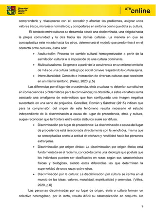9
comprenderlo y relacionarse con él; concebir y afrontar los problemas, asignar unos
valores éticos, morales y normativos; y comportarse en sintonía con lo que dicta su cultura.
El contacto entre culturas se desarrolla desde una doble mirada, una dirigida hacia
la propia comunidad y la otra hacia las demás culturas. La manera en que se
conceptualiza este mirada hacia los otros, determinará el modelo que predominará en el
contacto entre culturas, éstos son:
• Aculturación: Proceso de cambio cultural homogeneizador a partir de la
asimilación cultural o la imposición de una cultura dominante.
• Multiculturalismo: Se genera a partir de la convivencia en un mismo territorio
de más de una cultura cada grupo social convive respetando la cultura ajena.
• Interculturalidad: Contacto e interacción de diversas culturas que coexisten
en un mismo territorio. (Vélez, 2020, p.5)
Las diferencias por el lugar de procedencia, etnia o cultura no deberían constituirse
en consecuencias problemáticas para la convivencia; no obstante, a estas variables se ha
asociado una amalgama de estereotipos que han configurado una imagen negativa
sustentada en una serie de prejuicios. González, Román y Sánchez (2015) indican que
para la comprensión del origen de este fenómeno resulta necesario el estudio
independiente de la discriminación a causa del lugar de procedencia, etnia y cultura,
auque reconocen que la frontera entre estos atributos suele ser difusa.
• Discriminación por lugar de procedencia: La discriminación a causa del lugar
de procedencia está relacionada directamente con la xenofobia, misma que
se conceptualiza como la actitud de rechazo y hostilidad hacia las personas
extranjeras.
• Discriminación por origen étnico: La discriminación por origen étnico está
fundamentada en el racismo, concebido como una ideología que postula que
los individuos pueden ser clasificados en razas según sus características
físicas y biológicas, siendo estas diferencias las que determinan la
superioridad de unas razas sobre otras.
• Discriminación por la cultura: La discriminación por cultura se centra en el
mundo de las ideas, valores, moralidad, espiritualidad y creencias. (Vélez,
2020, p.6)
Las personas discriminadas por su lugar de origen, etnia o cultura forman un
colectivo heterogéneo, por lo tanto, resulta difícil su caracterización en conjunto. Un
 