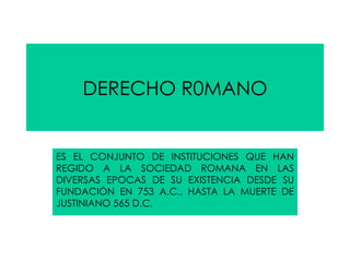 DERECHO R0MANO ES EL CONJUNTO DE INSTITUCIONES QUE HAN REGIDO A LA SOCIEDAD ROMANA EN LAS DIVERSAS EPOCAS DE SU EXISTENCIA DESDE SU FUNDACIÓN EN 753 A.C., HASTA LA MUERTE DE JUSTINIANO 565 D.C. 