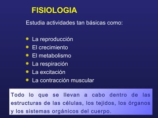 FISIOLOGIA
Estudia actividades tan básicas como:
La reproducción
El crecimiento
El metabolismo
La respiración
La excitación
La contracción muscular
Todo lo que se llevan a cabo dentro de las
estructuras de las células, los tejidos, los órganos
y los sistemas orgánicos del cuerpo.
 
