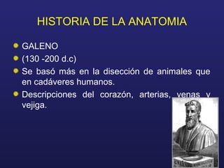 HISTORIA DE LA ANATOMIA
GALENO
(130 -200 d.c)
Se basó más en la disección de animales que
en cadáveres humanos.
Descripciones del corazón, arterias, venas y
vejiga.
 