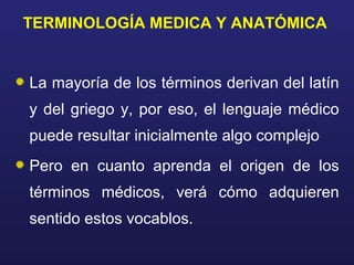 TERMINOLOGÍA MEDICA Y ANATÓMICA
La mayoría de los términos derivan del latín
y del griego y, por eso, el lenguaje médico
puede resultar inicialmente algo complejo
Pero en cuanto aprenda el origen de los
términos médicos, verá cómo adquieren
sentido estos vocablos.
 