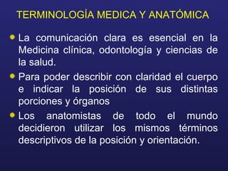 TERMINOLOGÍA MEDICA Y ANATÓMICA
La comunicación clara es esencial en la
Medicina clínica, odontología y ciencias de
la salud.
Para poder describir con claridad el cuerpo
e indicar la posición de sus distintas
porciones y órganos
Los anatomistas de todo el mundo
decidieron utilizar los mismos términos
descriptivos de la posición y orientación.
 