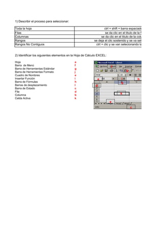 1) Describir el proceso para seleccionar:

Toda la hoja                                                       ctrl + shift + barra espaciadora
Filas                                                               se da clic en el titulo de la fila
Columnas                                                         se da clic en el titulo de la columna
Rangos                                                     se deja el clic sostenido y se va selecionando
Rangos No Contiguos                                         ctrl + clic y se van selecionando las celdas


2) Identificar los siguientes elementos en la Hoja de Cálculo EXCEL:

Hoja                                        a
Barra de Menú                               f
                                                                       f
Barra de Herramientas Estándar              g
Barra de Herramientas Formato               j                                      g
Cuadro de Nombres                           e
Insertar Función                            i                e                 i           h
Barra de Fórmulas                           h                                  b
Barras de desplazamiento                    l               d
Barra de Estado                             c
Fila                                        d
Columna                                     b                                 k
Celda Activa                                k
                                                                       a
                                                                                       c
 