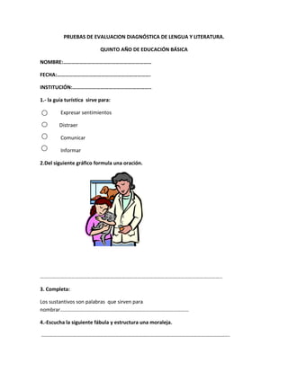 PRUEBAS DE EVALUACION DIAGNÓSTICA DE LENGUA Y LITERATURA.<br />QUINTO AÑO DE EDUCACIÓN BÁSICA<br />NOMBRE:…………………………………………………………<br />FECHA:…………………………………………………………….<br />INSTITUCIÓN:…………………………………………………..<br />1.- la guía turística  sirve para:<br />  Expresar sentimientos<br /> Distraer<br />  Comunicar<br />  Informar<br />12122153365502.Del siguiente gráfico formula una oración. <br />…………………………………………………………………………………………………………………………..<br />3. Completa: <br />Los sustantivos son palabras  que sirven para nombrar………………………………………………………………………………………<br />4.-Escucha la siguiente fábula y estructura una moraleja.<br /> ……………………………………………………………………………………………………………………………….<br />……………………………………………………………………………………………………………………………….<br />5.-El abecedario está formado por:<br />  Palabras y 27 consonantes                 <br />5 Vocales y 22 consonantes<br />Consonantes y palabras<br />Vocales y oraciones<br />6.- ¿Cómo están ordenados los nombres de los usuarios en la guía telefónica?<br />………………………………………………………………………………………………………………………………………7.- De las siguientes palabras subraye la que tenga diptongo.<br />aéreo, país, Susi,  viaje, casa, árbol.<br />8.- Escribe el plural de la palabra terminada  en z:<br />Feliz<br />9.- Lee los siguientes textos y encierra en un círculo la retahíla:<br />Mas vale pájaro en mano que ciento volando.<br />En un café se rifa un gato,<br />        Para que le toque el cuatro,<br />               Uno, dos, tres y cuatro.<br />10.-En que medio de comunicación encontramos los anuncios publicitarios………………………………………………………………………………<br />POSITIVAS<br />NEGATIVAS<br />PRUEBAS DE EVALUACION DIAGNÓSTICA DE MATEMATICA.<br />QUINTO AÑO DE EDUCACIÓN BÁSICA<br />NOMBRE:…………………………………………………………<br />FECHA:…………………………………………………………….<br />INSTITUCIÓN:………………………………………………….<br />1.-Ubica la siguiente cantidad en la tabla de posiciones 8 342.<br />UmCDUEn letras<br />2.- Encierra  en un círculo  el ángulo obtuso. <br />   <br />3.-Escribe en el espacio en blanco la cantidad respectiva.<br />3008400020=<br />4.-Resuelve el siguiente problema:<br />Mi papá cosecha en Tulcán 2 464 quintales de papas, en Huaca  875 quintales, y en San Gabriel 19 quintales. ¿Cuántos quintales cosechó en total?<br />5.-El metro tiene:<br />      El metro tiene una libra.<br />      El metro tiene dos hectáreas.<br />      El metro tiene 100 cm.<br />      El metro tiene un kilómetro.<br />6.-Coloca el número  en la siguiente serie numérica:<br />204816<br />7.-Transforme a multiplicación la siguiente suma:<br />3+3+3+3=Veces     =     x         =      .         =<br />8.-utiliza la clave para descubrir el mensaje.<br />abcdefghijklmnñopqrstuvwxyz-<br />      <br />  <br /> <br />  <br /> <br /> <br />     <br />  <br /> <br />9.-Sacar el perímetro de un  cuadrado que mide de lado 4cm.<br />  4cm<br />10.-Dibuja el reloj y ubica la hora de entrada a clases.<br />PRUEBAS DE EVALUACION DIAGNÓSTICA DE ESTUDIOS SOCIALES.<br />QUINTO AÑO DE EDUCACIÓN BÁSICA<br />NOMBRE:…………………………………………………………<br />FECHA:…………………………………………………………….<br />INSTITUCIÓN:…………………………………………………..<br />1.- ¿Qué teoría es la más acertada sobre la creación del universo?<br />……………………………………………………………………………………………………………………………………<br /> 2.-Ordena la secuencia de la aparición de las teorías sobre la formación  del universo.<br />          El universo se creo a partir de una gran explosión.<br />           El sol es el centro del universo.<br />          La tierra es el centro del universo y todo gira alrededor del sol.<br />           La luna es el centro del universo.<br />3.-Marque la respuesta correcta:<br />El satélite natural de la tierra  es :<br />El sol <br />Júpiter<br />La luna<br />Marte<br />4.- Que factores hacen posible la vida en la tierra.<br />Agua, luz, suelo.<br />Agua, aire, luz.<br />Suelo., aire, agua.<br />   Luz, agua, aire, suelo<br />5.-Cuando estudiamos los ríos, los mares, a que  mapa  nos referimos<br />………………………………………………………………………………………………………………………………………<br />6.- Identifique que clase de mapa tiene en el gráfico.<br />7.-Identifique cuáles son las regiones naturales del Ecuador.<br />Región Interandina, Costa, Cordillera de los Andes.<br />Costa, Amazonía, Santa Elena.<br />Galápagos, costa, Sierra, Oriente.<br />Quito, Galápagos, Sierra, Tulcán.<br />8.-Escribe un grupo étnico que existe en el Ecuador.<br />………………………………………………………………………………………………………………………………………<br />9.- ¿Cuál es la región más poblada en  el Ecuador?<br />………………………………………………………………………………………………………………………………………<br />10.- Para escoger un sitio para vivir las personas que condiciones tomamos en cuenta.<br />Clima, vivienda, luz, agua.<br />Agua, clima, suelo, trabajo.<br />Suelo, trabajo, alimentación, vestimenta.<br />Comercio, trabajo, clima, vecindad.<br />PRUEBAS DE EVALUACION DIAGNÓSTICA DE CIENCIAS NATURALES.<br />QUINTO AÑO DE EDUCACIÓN BÁSICA<br />NOMBRE:…………………………………………………………<br />FECHA:…………………………………………………………….<br />INSTITUCIÓN:…………………………………………………..<br />1.-COMPLETA:<br />¿Cuál es el elemento fundamental para que funcione un molino hidráulico?…………………………………………………………………………………………………………………….<br />2.-Escriba un beneficio de la luz solar:<br />……………………………………………………………………………………………………………………………………..<br />3.- Escriba un ejemplo para que sirve el viento y el aire.<br />………………………………………………………………………………………………………………………………………<br />4.- Para que sirve el suelo a los seres bióticos. <br />………………………………………………………………………………………………………………………………………………………………………………………………………………………………………………………………………………<br />5.-Cuales son las clases de suelos que son útiles para los seres bióticos:<br />              Horizonte A, Humífero, arenoso, roca madre.<br />Orgánico, calcáreo, horizonte B, agrícola.<br />Humífero, arcilloso, arenoso, calcáreo.<br />Calcáreo, humífero, tierra, vegetación.<br />6.-¿Cuál cree usted que es el suelo más apto para la agricultura?<br />………………………………………………………………………………………………………………………………………<br />7.- COMPLETE:<br />El agua es un elemento indispensable……………………………………………………………………………<br />8.-Enumere  un estado del agua.<br />…………………………………………..<br />9.- El agua en el cuerpo humano representa el:<br />75%<br />              70%<br />              90%<br />              79%<br />10.- Elabore un mensaje para evitar la contaminación del agua.<br />…………………………………………………………………………………………………………………………………………………………………………………………………………………<br />TABULACIÓN DE LAS PRUEBAS DE DIAGNOSTICO LENGUA Y LITERATURA<br />4º AÑO<br />TABULACIÓN DE LAS PRUEBAS DE DIAGNOSTICO MATEMÁTICA<br />4º AÑO<br />  PREGUNTASNº NIÑOS12345678910+-FRANKLIN IPIAL-++++-+---55JHONY PIARPUEZAN-++++++--+82VALERIA AMUY-++++++--+82Total +3333232Total -31331<br />TABULACIÓN DE LAS PRUEBAS DE DIAGNOSTICO ENTORNO NATURAL Y SOCIAL<br />4º AÑO<br />  PREGUNTASNº NIÑOS12345678910+-FRANKLIN IPIAL+++--++++-82JHONY PIARPUEZAN+-+--+++++64VALERIA AMUY++++-++++-82Total +323133331Total -1232<br />                                                TABULACIÓN<br />LENGUA Y LITERATURA <br />5º Año <br />N°Nómina de alumnos12345678910+-1Natali Ipial+++++++--+822Sebastián Piarpuezán+++-+---++553Jaider Pupiales+++++-+-++824Cristina Amuy+++++---+-645Selena Puetate+++++---+-646Estalin Amuy+++++---++647Tania Fraga -++++----+55Total +6775712055Total -1002065722<br />MATEMÁTICAS <br />N°Nómina de alumnos12345678910+-1Natali Ipial++--++-+-+642Sebastián Piarpuezán+-+-++-++-643Jaider Pupiales+-+-++-++-644Cristina Amuy+-+-++--+-555Selena Puetate+-+--+-+++646Estalin Amuy+-+-++-++-647Tania Fraga +---++++-+64Total +7650671653Total -0027106124<br />CIENCIAS NATURALES <br />N°Nómina de alumnos12345678910+-1Natali Ipial+-++-+++-+732Sebastián Piarpuezán+-+---++++643Jaider Pupiales+-++--++++734Cristina Amuy+++-+-+++-735Selena Puetate+++++-++++916Estalin Amur+-----++++557Tania Fraga --++-+++-+64Total +6264227756Total -1513550021<br />ESTUDIOS SOCIALES <br />N°Nómina de alumnos12345678910+-1Natali Ipial-+-+-+++-+642Sebastián Piarpuezán-+-+--+-++553Jaider Pupiales-+-+-+-+++644Cristina Amuy+--+-+-+++645Selena Puetate-+-+-+-+++646Estalin Amuy-+-+-+-+++647Tania Fraga ++-+-+-+++73Total +2607062667Total -5170715110<br />