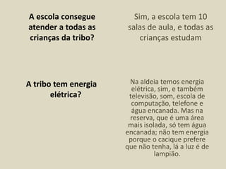 A escola consegue
atender a todas as
crianças da tribo?
Sim, a escola tem 10
salas de aula, e todas as
crianças estudam
A tribo tem energia
elétrica?
Na aldeia temos energia
elétrica, sim, e também
televisão, som, escola de
computação, telefone e
água encanada. Mas na
reserva, que é uma área
mais isolada, só tem água
encanada; não tem energia
porque o cacique prefere
que não tenha, lá a luz é de
lampião.
 