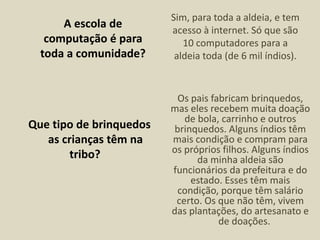 A escola de
computação é para
toda a comunidade?
Sim, para toda a aldeia, e tem
acesso à internet. Só que são
10 computadores para a
aldeia toda (de 6 mil índios).
Que tipo de brinquedos
as crianças têm na
tribo?
Os pais fabricam brinquedos,
mas eles recebem muita doação
de bola, carrinho e outros
brinquedos. Alguns índios têm
mais condição e compram para
os próprios filhos. Alguns índios
da minha aldeia são
funcionários da prefeitura e do
estado. Esses têm mais
condição, porque têm salário
certo. Os que não têm, vivem
das plantações, do artesanato e
de doações.
 