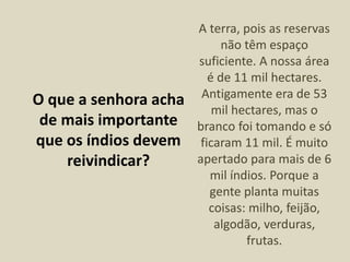 O que a senhora acha
de mais importante
que os índios devem
reivindicar?
A terra, pois as reservas
não têm espaço
suficiente. A nossa área
é de 11 mil hectares.
Antigamente era de 53
mil hectares, mas o
branco foi tomando e só
ficaram 11 mil. É muito
apertado para mais de 6
mil índios. Porque a
gente planta muitas
coisas: milho, feijão,
algodão, verduras,
frutas.
 