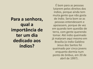 Para a senhora,
qual a
importância de
ter um dia
dedicado aos
índios?
É bom para as pessoas
lutarem pelos direitos dos
índios, porque ainda tem
muita gente que não gosta
de índio. Seria bom se as
pessoas entendessem e
apoiassem, porque de vez
em quando tem questão de
terra, com gente querendo
tomar. Até índio queimado
já mataram aqui mesmo em
Brasília (o índio Galdino
Jesus dos Santos foi
queimado por cinco jovens
enquanto dormia num
ponto de ônibus, em 20 de
abril de 1997) .
 