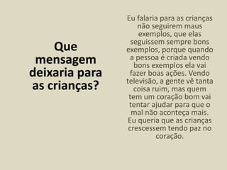 Que
mensagem
deixaria para
as crianças?
Eu falaria para as crianças
não seguirem maus
exemplos, que elas
seguissem sempre bons
exemplos, porque quando
a pessoa é criada vendo
bons exemplos ela vai
fazer boas ações. Vendo
televisão, a gente vê tanta
coisa ruim, mas quem
tem um coração bom vai
tentar ajudar para que o
mal não aconteça mais.
Eu queria que as crianças
crescessem tendo paz no
coração.
 