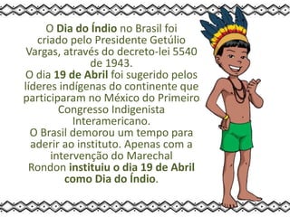O Dia do Índio no Brasil foi
criado pelo Presidente Getúlio
Vargas, através do decreto-lei 5540
de 1943.
O dia 19 de Abril foi sugerido pelos
líderes indígenas do continente que
participaram no México do Primeiro
Congresso Indigenista
Interamericano.
O Brasil demorou um tempo para
aderir ao instituto. Apenas com a
intervenção do Marechal
Rondon instituiu o dia 19 de Abril
como Dia do Índio.
 