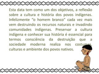 Esta data tem como um dos objetivos, a reflexão
sobre a cultura e história dos povos indígenas.
Infelizmente “o homem branco” cada vez mais
vem destruindo os recursos naturais e invadindo
comunidades indígenas. Preservar a cultura
indígena e conhecer sua história é essencial para
termos consciência da destruição que a
sociedade moderna realiza nos costumes,
culturas e ambiente dos povos nativos.
 