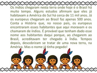 Os índios chegaram nesta terra onde hoje é o Brasil há
muito tempo. Alguns estudos afirmam que eles já
habitavam a América do Sul há cerca de 11 mil anos. Já
os europeus chegaram ao Brasil faz apenas 500 anos.
Conta a História que, no nosso país, os europeus
encontraram esses habitantes que aqui moravam e os
chamaram de índios. É provável que tenham dado esse
nome aos habitantes daqui porque, ao chegarem ao
Brasil, acreditavam ter chegado à Índia. Tempos
depois, descobriram se tratar de uma nova terra, na
América. Mas o nome já tinha pegado!
 
