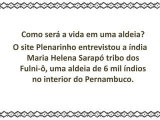 Como será a vida em uma aldeia?
O site Plenarinho entrevistou a índia
Maria Helena Sarapó tribo dos
Fulni-ô, uma aldeia de 6 mil índios
no interior do Pernambuco.
 