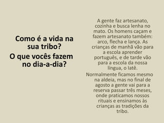 Como é a vida na
sua tribo?
O que vocês fazem
no dia-a-dia?
A gente faz artesanato,
cozinha e busca lenha no
mato. Os homens caçam e
fazem artesanato também:
arco, flecha e lança. As
crianças de manhã vão para
a escola aprender
português, e de tarde vão
para a escola da nossa
língua, o Iatê.
Normalmente ficamos mesmo
na aldeia, mas no final de
agosto a gente vai para a
reserva passar três meses,
onde praticamos nossos
rituais e ensinamos às
crianças as tradições da
tribo.
 
