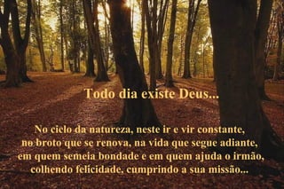 Todo dia existe Deus...

    No ciclo da natureza, neste ir e vir constante,
 no broto que se renova, na vida que segue adiante,
em quem semeia bondade e em quem ajuda o irmão,
   colhendo felicidade, cumprindo a sua missão...
 