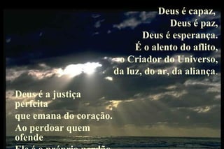 Deus é capaz,
                                      Deus é paz,
                               Deus é esperança.
                             É o alento do aflito,
                         o Criador do Universo,
                        da luz, do ar, da aliança.

Deus é a justiça
perfeita
que emana do coração.
Ao perdoar quem
ofende
 