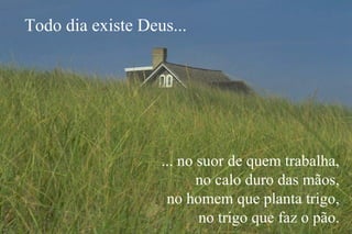 ... no suor de quem trabalha,
no calo duro das mãos,
no homem que planta trigo,
no trigo que faz o pão.
Todo dia existe Deus...
 