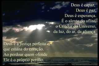 Deus é capaz,
Deus é paz,
Deus é esperança.
É o alento do aflito,
o Criador do Universo,
da luz, do ar, da aliança.
Deus é a justiça perfeita
que emana do coração.
Ao perdoar quem ofende
Ele é o próprio perdão.
 