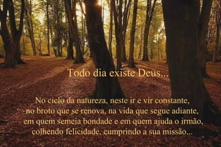 No ciclo da natureza, neste ir e vir constante,
no broto que se renova, na vida que segue adiante,
em quem semeia bondade e em quem ajuda o irmão,
colhendo felicidade, cumprindo a sua missão...
Todo dia existe Deus...
 