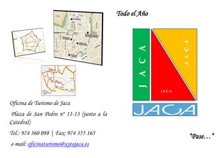 Todo el Año




Oficina de Turismo de Jaca
Plaza de San Pedro nº 11-13 (junto a la
Catedral)
Tel.: 974 360 098 | Fax: 974 355 165
                                                        “Pase…”
e-mail: oficinaturismo@aytojaca.es
 