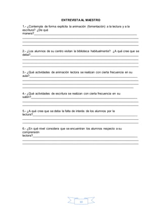 10
ENTREVISTAAL MAESTRO
1.- ¿Contempla de forma explícita la animación (fomentación) a la lectura y a la
escritura? ¿De qué
manera?_____________________________________________________________
_____________________________________________________________________
_____________________________________________________________________
_____________________________________________________________________
2.- ¿Los alumnos de su centro visitan la biblioteca habitualmente? ¿A qué cree que se
deba?________________________________________________________________
_____________________________________________________________________
_____________________________________________________________________
_____________________________________________________________________
3.- ¿Qué actividades de animación lectora se realizan con cierta frecuencia en su
aula?________________________________________________________________
_____________________________________________________________________
_____________________________________________________________________
__________________________________________________________________
4.- ¿Qué actividades de escritura se realizan con cierta frecuencia en su
salón?_______________________________________________________________
_____________________________________________________________________
_____________________________________________________________________
5.- ¿A qué cree que se deba la falta de interés de los alumnos por la
lectura?______________________________________________________________
_____________________________________________________________________
_____________________________________________________________________
6.- ¿En qué nivel considera que se encuentran los alumnos respecto a su
comprensión
lectora?______________________________________________________________
_____________________________________________________________________
_____________________________________________________________________
 